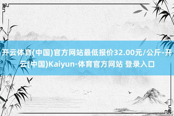 开云体育(中国)官方网站最低报价32.00元/公斤-开云(中国)Kaiyun·体育官方网站 登录入口