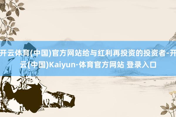 开云体育(中国)官方网站给与红利再投资的投资者-开云(中国)Kaiyun·体育官方网站 登录入口