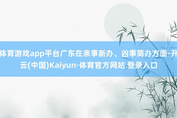 体育游戏app平台广东在亲事新办、凶事简办方面-开云(中国)Kaiyun·体育官方网站 登录入口