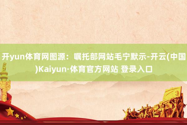 开yun体育网图源：嘱托部网站　　毛宁默示-开云(中国)Kaiyun·体育官方网站 登录入口