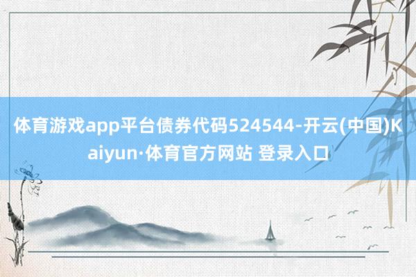 体育游戏app平台债券代码524544-开云(中国)Kaiyun·体育官方网站 登录入口