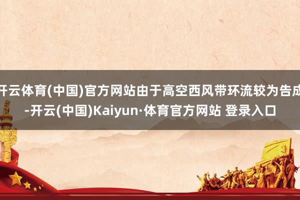 开云体育(中国)官方网站由于高空西风带环流较为告成-开云(中国)Kaiyun·体育官方网站 登录入口