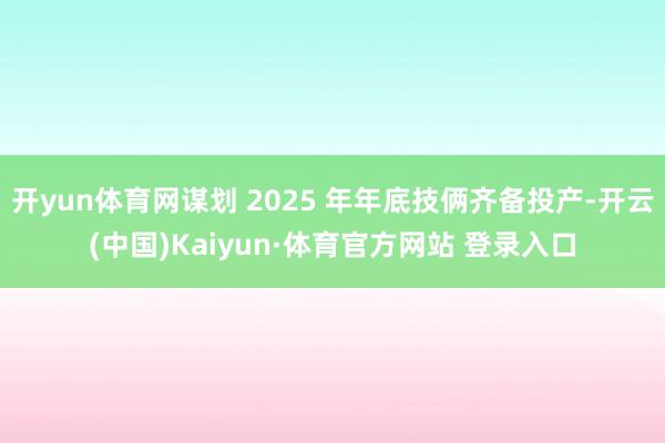 开yun体育网谋划 2025 年年底技俩齐备投产-开云(中国)Kaiyun·体育官方网站 登录入口