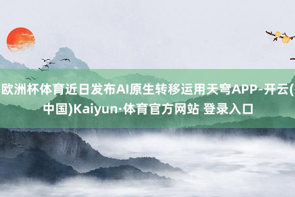 欧洲杯体育近日发布AI原生转移运用天穹APP-开云(中国)Kaiyun·体育官方网站 登录入口