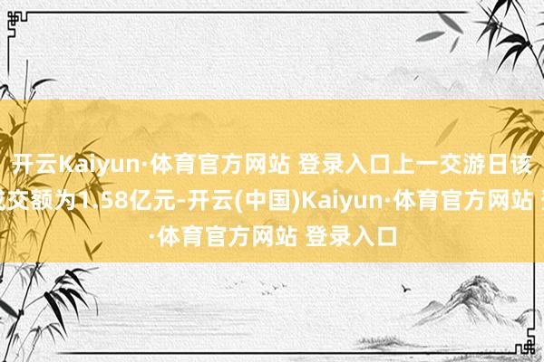 开云Kaiyun·体育官方网站 登录入口上一交游日该股全天成交额为1.58亿元-开云(中国)Kaiyun·体育官方网站 登录入口