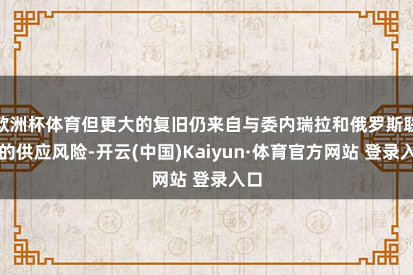 欧洲杯体育但更大的复旧仍来自与委内瑞拉和俄罗斯联系的供应风险-开云(中国)Kaiyun·体育官方网站 登录入口