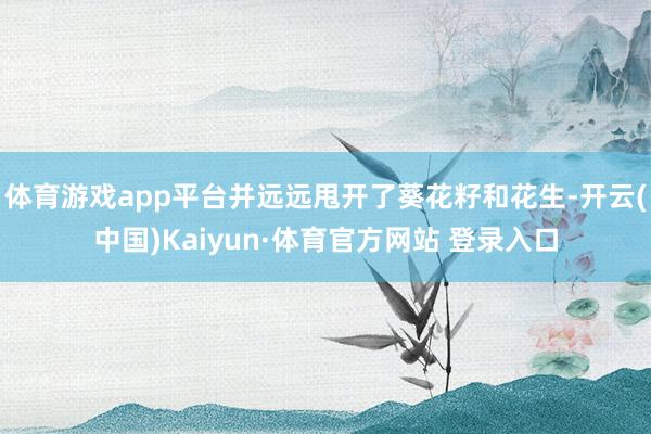 体育游戏app平台并远远甩开了葵花籽和花生-开云(中国)Kaiyun·体育官方网站 登录入口