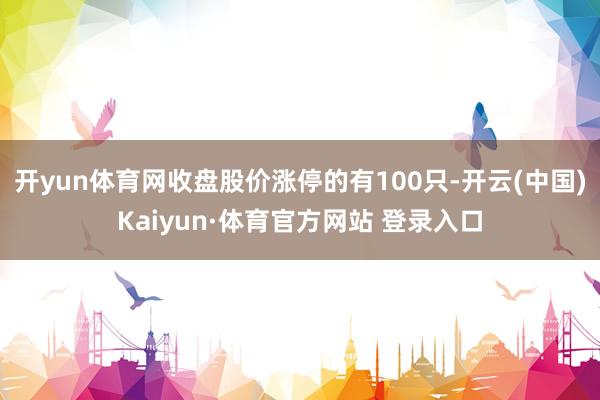 开yun体育网收盘股价涨停的有100只-开云(中国)Kaiyun·体育官方网站 登录入口