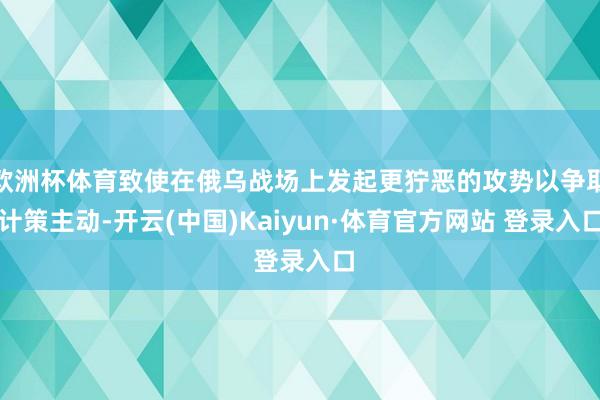 欧洲杯体育致使在俄乌战场上发起更狞恶的攻势以争取计策主动-开云(中国)Kaiyun·体育官方网站 登录入口