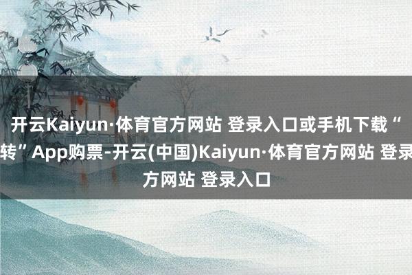 开云Kaiyun·体育官方网站 登录入口或手机下载“走运转”App购票-开云(中国)Kaiyun·体育官方网站 登录入口
