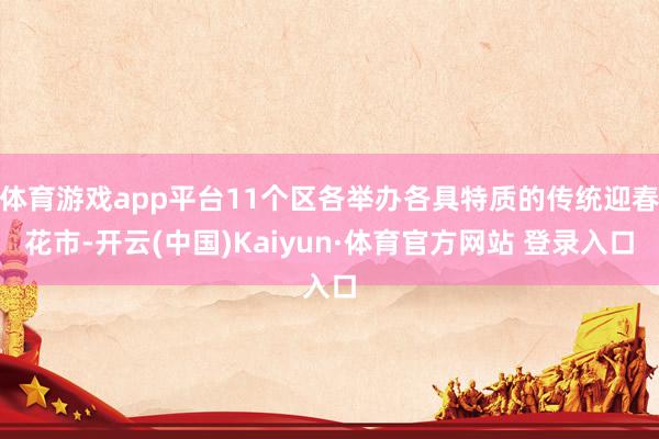 体育游戏app平台11个区各举办各具特质的传统迎春花市-开云(中国)Kaiyun·体育官方网站 登录入口