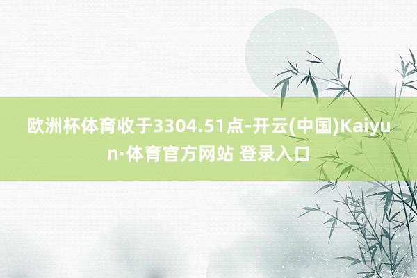 欧洲杯体育收于3304.51点-开云(中国)Kaiyun·体育官方网站 登录入口