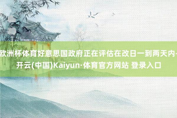 欧洲杯体育好意思国政府正在评估在改日一到两天内-开云(中国)Kaiyun·体育官方网站 登录入口