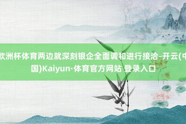 欧洲杯体育两边就深刻银企全面调和进行接洽-开云(中国)Kaiyun·体育官方网站 登录入口