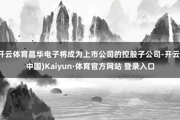 开云体育晶华电子将成为上市公司的控股子公司-开云(中国)Kaiyun·体育官方网站 登录入口