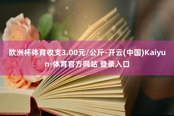欧洲杯体育收支3.00元/公斤-开云(中国)Kaiyun·体育官方网站 登录入口