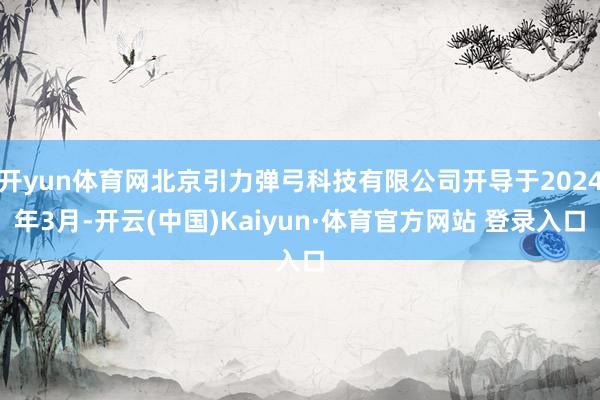 开yun体育网北京引力弹弓科技有限公司开导于2024年3月-开云(中国)Kaiyun·体育官方网站 登录入口